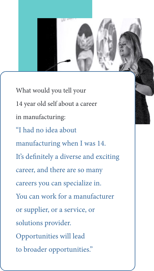 Maria Araujo's quote to 14yo self: “I had no idea about manufacturing when I was 14. It’s definitely a diverse and exciting career, and there are so many careers you can specialize in. You can work for a manufacturer or supplier, or a service, or solutions provider. Opportunities will lead to broader opportunities.”