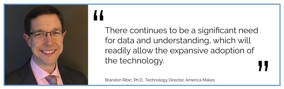 There continues to be a significant need for data and understanding, which will readily allow the expansive adoption of the technology. Brandon Ribic, Ph.D., Technology Director, America Makes