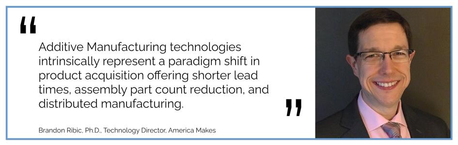 Additive Manufacturing technologies intrinsically represent a paradigm shift in product acquisition offering shorter lead times, assembly part count reduction, and distributed manufacturing. Brandon Ribic, Ph.D., Technology Director, America Makes