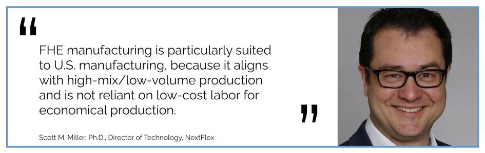 FHE manufacturing is particularly suited to U.S. manufacturing, because it aligns with high-mix/low-volume production and is not reliant on low-cost labor for economical production. Scott M. Miller, Ph.D., Director of Technology, NextFlex