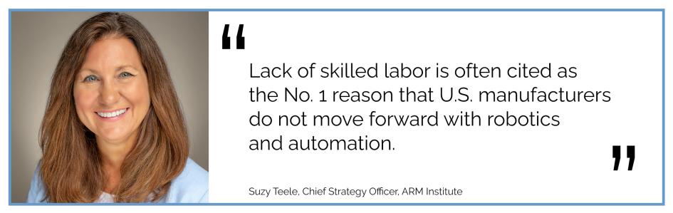 Lack of skilled labor is often cited as the No. 1 reason that U.S. manufacturers do not move forward with robotics and automation. Suzy Teele, Chief Strategy Officer, ARM Institute
